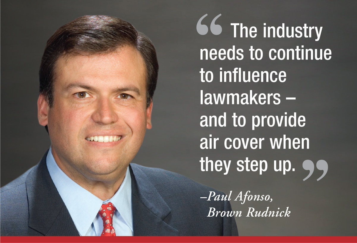 "The industry needs to continue to influence lawmakers – and to provide air cover when they step up." - Paul Afonso, Brown Rudnick "The industry needs to continue to influence lawmakers – and to provide air cover when they step up." - Paul Afonso, Brown Rudnick